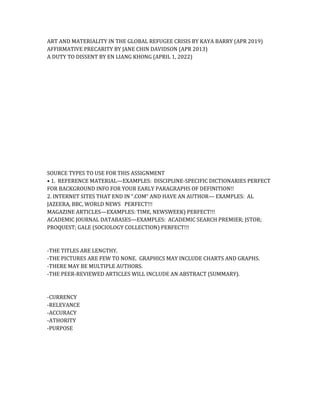 ART AND MATERIALITY IN THE GLOBAL REFUGEE CRISIS BY KAYA BARRY (APR 2019)
AFFIRMATIVE PRECARITY BY JANE CHIN DAVIDSON (APR 2013)
A DUTY TO DISSENT BY EN LIANG KHONG (APRIL 1, 2022)
SOURCE TYPES TO USE FOR THIS ASSIGNMENT
• 1. REFERENCE MATERIAL—EXAMPLES: DISCIPLINE-SPECIFIC DICTIONARIES PERFECT
FOR BACKGROUND INFO FOR YOUR EARLY PARAGRAPHS OF DEFINITION!!
2. INTERNET SITES THAT END IN “.COM” AND HAVE AN AUTHOR— EXAMPLES: AL
JAZEERA, BBC, WORLD NEWS PERFECT!!!
MAGAZINE ARTICLES—EXAMPLES: TIME, NEWSWEEK) PERFECT!!!
ACADEMIC JOURNAL DATABASES—EXAMPLES: ACADEMIC SEARCH PREMIER; JSTOR;
PROQUEST; GALE (SOCIOLOGY COLLECTION) PERFECT!!!
-THE TITLES ARE LENGTHY.
-THE PICTURES ARE FEW TO NONE. GRAPHICS MAY INCLUDE CHARTS AND GRAPHS.
-THERE MAY BE MULTIPLE AUTHORS.
-THE PEER-REVIEWED ARTICLES WILL INCLUDE AN ABSTRACT (SUMMARY).
-CURRENCY
-RELEVANCE
-ACCURACY
-ATHORITY
-PURPOSE
 