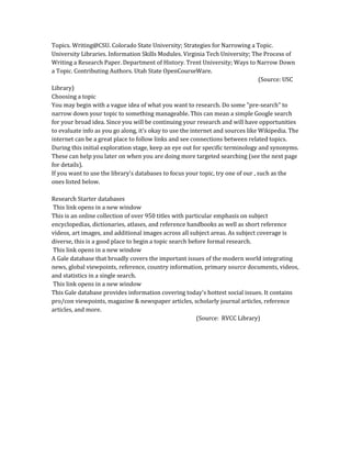 Topics. Writing@CSU. Colorado State University; Strategies for Narrowing a Topic.
University Libraries. Information Skills Modules. Virginia Tech University; The Process of
Writing a Research Paper. Department of History. Trent University; Ways to Narrow Down
a Topic. Contributing Authors. Utah State OpenCourseWare.
(Source: USC
Library)
Choosing a topic
You may begin with a vague idea of what you want to research. Do some "pre-search" to
narrow down your topic to something manageable. This can mean a simple Google search
for your broad idea. Since you will be continuing your research and will have opportunities
to evaluate info as you go along, it's okay to use the internet and sources like Wikipedia. The
internet can be a great place to follow links and see connections between related topics.
During this initial exploration stage, keep an eye out for specific terminology and synonyms.
These can help you later on when you are doing more targeted searching (see the next page
for details).
If you want to use the library's databases to focus your topic, try one of our , such as the
ones listed below.
Research Starter databases
This link opens in a new window
This is an online collection of over 950 titles with particular emphasis on subject
encyclopedias, dictionaries, atlases, and reference handbooks as well as short reference
videos, art images, and additional images across all subject areas. As subject coverage is
diverse, this is a good place to begin a topic search before formal research.
This link opens in a new window
A Gale database that broadly covers the important issues of the modern world integrating
news, global viewpoints, reference, country information, primary source documents, videos,
and statistics in a single search.
This link opens in a new window
This Gale database provides information covering today's hottest social issues. It contains
pro/con viewpoints, magazine & newspaper articles, scholarly journal articles, reference
articles, and more.
(Source: RVCC Library)
 