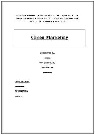 SUMMER PROJECT REPORT SUBMITTED TOWARDS THE
PARTIAL FULFILLMENT OF UNDER GRADUATE DEGREE
IN BUSINESS ADMINISTRATION
Green Marketing
SUBMITTED BY:
xxxxxx
BBA (2012-2015)
Roll No. : xx
xxxxxxxxx
FACULTY GUIDE
xxxxxxxxx
DESIGNATION
Lecturer
 