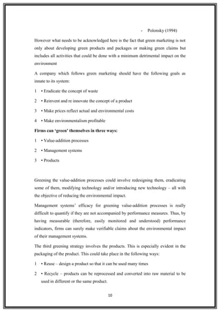 - Polonsky (1994)
However what needs to be acknowledged here is the fact that green marketing is not
only about developing green products and packages or making green claims but
includes all activities that could be done with a minimum detrimental impact on the
environment
A company which follows green marketing should have the following goals as
innate to its system:
1 • Eradicate the concept of waste
2 • Reinvent and re innovate the concept of a product
3 • Make prices reflect actual and environmental costs
4 • Make environmentalism profitable
Firms can ‘green’ themselves in three ways:
1 • Value-addition processes
2 • Management systems
3 • Products
Greening the value-addition processes could involve redesigning them, eradicating
some of them, modifying technology and/or introducing new technology – all with
the objective of reducing the environmental impact.
Management systems’ efficacy for greening value-addition processes is really
difficult to quantify if they are not accompanied by performance measures. Thus, by
having measurable (therefore, easily monitored and understood) performance
indicators, firms can surely make verifiable claims about the environmental impact
of their management systems.
The third greening strategy involves the products. This is especially evident in the
packaging of the product. This could take place in the following ways:
1 • Reuse – design a product so that it can be used many times
2 • Recycle – products can be reprocessed and converted into raw material to be
used in different or the same product.
10
 