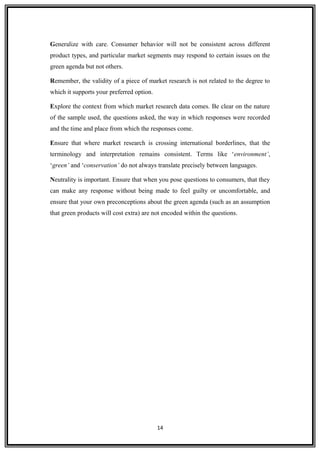 Generalize with care. Consumer behavior will not be consistent across different
product types, and particular market segments may respond to certain issues on the
green agenda but not others.
Remember, the validity of a piece of market research is not related to the degree to
which it supports your preferred option.
Explore the context from which market research data comes. Be clear on the nature
of the sample used, the questions asked, the way in which responses were recorded
and the time and place from which the responses come.
Ensure that where market research is crossing international borderlines, that the
terminology and interpretation remains consistent. Terms like ‘environment’,
‘green’ and ‘conservation’ do not always translate precisely between languages.
Neutrality is important. Ensure that when you pose questions to consumers, that they
can make any response without being made to feel guilty or uncomfortable, and
ensure that your own preconceptions about the green agenda (such as an assumption
that green products will cost extra) are not encoded within the questions.
14
 