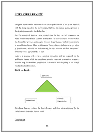 LITERATURE REVIEW
The green trend is more noticeable in the developed countries of the West; however
with the rising impact on the environment, the trend has started gaining grounds in
the developing countries like India also.
The Environmental Kuznets curve, named after the late Harvard economist and
Nobel Prize winner Simon Kuznets, dictates that “as poor countries become richer,
the demand for greener technologies becomes larger because nobody wants to live
in a world of pollution. Thus, as China and Eastern Europe indulge in larger slices
of global trade, they too will start looking for ways to clean up their backyards.”
The same would apply to India as well.
India is a country with a large growing population and as proposed by the
Malthusian theory, while the population rises in geometric progression, resources
increase only in arithmetic progression. And hence there is going to be a large
bundle of natural resources.
The Green Trend:
The above diagram explains the three elements and their interrelationship for the
evolution and growth of ‘Green’ trend.
Government
15
Consumer
Government
Business
Organizations
 