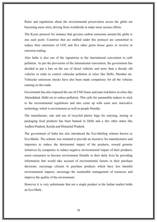 Rules and regulations about the environmental preservation across the globe are
becoming more strict, driving firms worldwide to make more serious efforts.
The Kyoto protocol for instance that governs carbon emissions around the globe is
one such point. Countries that are ratified under this protocol are committed to
reduce their emissions of CO2 and five other green house gases or involve in
emission trading.
Also India is also one of the signatories to the international convention to curb
pollution. As per the provisions of the international convention, the government has
decided to put a ban on the use of diesel vehicles and more than a decade old
vehicles in order to control vehicular pollution in cities like Delhi, Mumbai etc.
Vehicular emissions checks have also been made compulsory for all the vehicles
running on the roads.
Government has also imposed the use of CNG buses and auto rickshaws in cities like
Ahmedabad, Delhi etc to reduce pollution. This calls for automobile makers to stick
to the environmental regulations and also come up with some new innovative
technology which is environment as well as people friendly.
The manufacture, sale and use of recycled plastic bags for carrying, storing or
packaging food products has been banned in Delhi and a few other states like
Andhra Pradesh, Kerala and Himachal Pradesh.
The government of India has also introduced the Eco-labeling scheme known as
Eco-Marks. The scheme was initiated to provide an incentive for manufacturers and
importers to reduce the detrimental impact of the products, reward genuine
initiatives by companies to reduce negative environmental impact of their products;
assist consumers to become environment friendly in their daily lives by providing
information that would take account of environmental factors in their purchase
decisions, encourage citizens to purchase products which have less harmful
environmental impacts; encourage the sustainable management of resources and
improve the quality of the environment.
However it is very unfortunate that not a single product in the Indian market holds
an Eco-Mark.
16
 