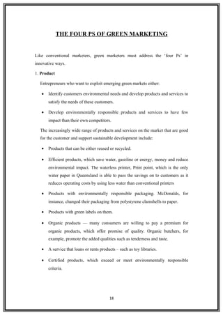 THE FOUR PS OF GREEN MARKETING
Like conventional marketers, green marketers must address the ‘four Ps’ in
innovative ways.
1. Product
Entrepreneurs who want to exploit emerging green markets either:
• Identify customers environmental needs and develop products and services to
satisfy the needs of these customers.
• Develop environmentally responsible products and services to have few
impact than their own competitors.
The increasingly wide range of products and services on the market that are good
for the customer and support sustainable development include:
• Products that can be either reused or recycled.
• Efficient products, which save water, gasoline or energy, money and reduce
environmental impact. The waterless printer, Print point, which is the only
water paper in Queensland is able to pass the savings on to customers as it
reduces operating costs by using less water than conventional printers
• Products with environmentally responsible packaging. McDonalds, for
instance, changed their packaging from polystyrene clamshells to paper.
• Products with green labels on them.
• Organic products — many consumers are willing to pay a premium for
organic products, which offer promise of quality. Organic butchers, for
example, promote the added qualities such as tenderness and taste.
• A service that loans or rents products – such as toy libraries.
• Certified products, which exceed or meet environmentally responsible
criteria.
18
 