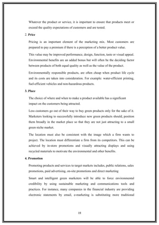 Whatever the product or service, it is important to ensure that products meet or
exceed the quality expectations of customers and are tested.
2. Price
Pricing is an important element of the marketing mix. Most customers are
prepared to pay a premium if there is a perception of a better product value.
This value may be improved performance, design, function, taste or visual appeal.
Environmental benefits are an added bonus but will often be the deciding factor
between products of both equal quality as well as the value of the product.
Environmentally responsible products, are often cheap when product life cycle
and its costs are taken into consideration. For example: water-efficient printing,
fuel-efficient vehicles and non-hazardous products.
3. Place
The choice of where and when to make a product available has a significant
impact on the customers being attracted.
Less customers go out of their way to buy green products only for the sake of it.
Marketers looking to successfully introduce new green products should, position
them broadly in the market place so that they are not just attracting to a small
green niche market.
The location must also be consistent with the image which a firm wants to
project. The location must differentiate a firm from its competitors. This can be
achieved by in-store promotions and visually attracting displays and using
recycled materials to motivate the environmental and other benefits.
4. Promotion
Promoting products and services to target markets includes, public relations, sales
promotions, paid advertising, on-site promotions and direct marketing
Smart and intelligent green marketers will be able to force environmental
credibility by using sustainable marketing and communications tools and
practices. For instance, many companies in the financial industry are providing
electronic statements by email, e-marketing is substituting more traditional
19
 