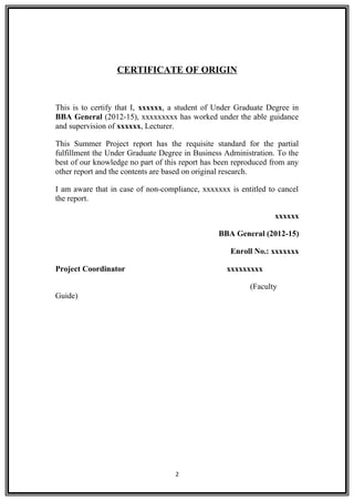 CERTIFICATE OF ORIGIN
This is to certify that I, xxxxxx, a student of Under Graduate Degree in
BBA General (2012-15), xxxxxxxxx has worked under the able guidance
and supervision of xxxxxx, Lecturer.
This Summer Project report has the requisite standard for the partial
fulfillment the Under Graduate Degree in Business Administration. To the
best of our knowledge no part of this report has been reproduced from any
other report and the contents are based on original research.
I am aware that in case of non-compliance, xxxxxxx is entitled to cancel
the report.
xxxxxx
BBA General (2012-15)
Enroll No.: xxxxxxx
Project Coordinator xxxxxxxxx
(Faculty
Guide)
2
 