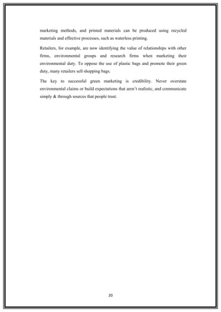 marketing methods, and printed materials can be produced using recycled
materials and effective processes, such as waterless printing.
Retailers, for example, are now identifying the value of relationships with other
firms, environmental groups and research firms when marketing their
environmental duty. To oppose the use of plastic bags and promote their green
duty, many retailers sell shopping bags.
The key to successful green marketing is credibility. Never overstate
environmental claims or build expectations that aren’t realistic, and communicate
simply & through sources that people trust.
20
 