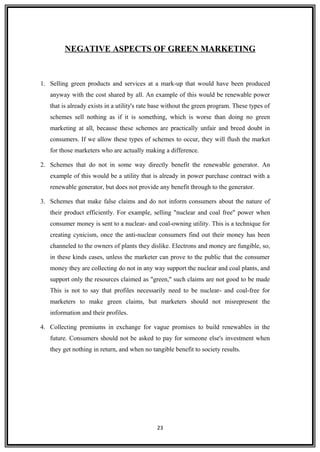 NEGATIVE ASPECTS OF GREEN MARKETING
1. Selling green products and services at a mark-up that would have been produced
anyway with the cost shared by all. An example of this would be renewable power
that is already exists in a utility's rate base without the green program. These types of
schemes sell nothing as if it is something, which is worse than doing no green
marketing at all, because these schemes are practically unfair and breed doubt in
consumers. If we allow these types of schemes to occur, they will flush the market
for those marketers who are actually making a difference.
2. Schemes that do not in some way directly benefit the renewable generator. An
example of this would be a utility that is already in power purchase contract with a
renewable generator, but does not provide any benefit through to the generator.
3. Schemes that make false claims and do not inform consumers about the nature of
their product efficiently. For example, selling "nuclear and coal free" power when
consumer money is sent to a nuclear- and coal-owning utility. This is a technique for
creating cynicism, once the anti-nuclear consumers find out their money has been
channeled to the owners of plants they dislike. Electrons and money are fungible, so,
in these kinds cases, unless the marketer can prove to the public that the consumer
money they are collecting do not in any way support the nuclear and coal plants, and
support only the resources claimed as "green," such claims are not good to be made
This is not to say that profiles necessarily need to be nuclear- and coal-free for
marketers to make green claims, but marketers should not misrepresent the
information and their profiles.
4. Collecting premiums in exchange for vague promises to build renewables in the
future. Consumers should not be asked to pay for someone else's investment when
they get nothing in return, and when no tangible benefit to society results.
23
 