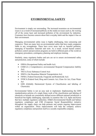 ENVIRONMENTAL SAFETY
Environment is simply our surrounding. The increased awareness on environmental
issues is as a result of increased publicity on the media on issues such as, the warring
off of the ozone layer and increased pollution of the environment by industries.
Customers have become concern about their everyday habit and the impact it has on
their environment.
Managing environmental safety issue is highly challenging, time consuming and
expensive. There are many laws on environmental safety that have made companies
liable to any wrongdoings. These laws cover areas such as, harmful pollution,
managing of hazardous materials and soon. As a result, several hazard control,
pollution control and prevention programs are held in different parts of the world on
emergency procedures, contingency planning and employee training.
Similarly, many regulatory bodies and acts are set to ensure environmental safety
and protection, some of which include:
• OSHA (Occupational Safety and health Act)
• CERCLA ( Comprehensive environmental Respond Compensation liability
Act)
• TSCA (Toxic Substance Control Act)
• HMTA ( the Hazardous Material Transportation Act)
• FIFRA ( Federal Insecticide, Fungicide and Rodenticide Act)
• FFDCA (Federal food, Drug and Cosmetic Act, Clean Air Act, Clean Water
Act
• GHS (Globally Harmonized System of Classification and labeling of
Chemicals)
Environmental Safety is not an easy task to implement. Implementing the GHS
standardization policies of a single frame work of the classification and labeling of
chemicals so hazards are consistently defined across different national jurisdiction is
beneficial but highly challenging, especially in countries like U.S, Japan and Korea
that have multiple regulatory authorities. EH&S (Environmental Health and Safety)
regulatory compliance and CSR (Cooperate Social Responsibility) initiative
throughout the supply chain can help promote and sustain ongoing improvement
within an organization. These improvements will help the company achieve
regulatory compliance and position itself as a socially responsible company.
24
 
