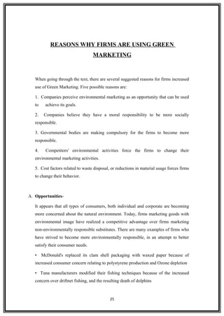REASONS WHY FIRMS ARE USING GREEN
MARKETING
When going through the text, there are several suggested reasons for firms increased
use of Green Marketing. Five possible reasons are:
1. Companies perceive environmental marketing as an opportunity that can be used
to achieve its goals.
2. Companies believe they have a moral responsibility to be more socially
responsible.
3. Governmental bodies are making compulsory for the firms to become more
responsible.
4. Competitors' environmental activities force the firms to change their
environmental marketing activities.
5. Cost factors related to waste disposal, or reductions in material usage forces firms
to change their behavior.
A. Opportunities-
It appears that all types of consumers, both individual and corporate are becoming
more concerned about the natural environment. Today, firms marketing goods with
environmental image have realized a competitive advantage over firms marketing
non-environmentally responsible substitutes. There are many examples of firms who
have strived to become more environmentally responsible, in an attempt to better
satisfy their consumer needs.
• McDonald's replaced its clam shell packaging with waxed paper because of
increased consumer concern relating to polystyrene production and Ozone depletion
• Tuna manufacturers modified their fishing techniques because of the increased
concern over driftnet fishing, and the resulting death of dolphins
25
 