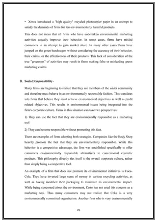 • Xerox introduced a "high quality" recycled photocopier paper in an attempt to
satisfy the demands of firms for less environmentally harmful products.
This does not mean that all firms who have undertaken environmental marketing
activities actually improve their behavior. In some cases, firms have misled
consumers in an attempt to gain market share. In many other cases firms have
jumped on the green bandwagon without considering the accuracy of their behavior,
their claims, or the effectiveness of their products. This lack of consideration of the
true "greenness" of activities may result in firms making false or misleading green
marketing claims.
B. Social Responsibility-
Many firms are beginning to realize that they are members of the wider community
and therefore must behave in an environmentally responsible fashion. This translates
into firms that believe they must achieve environmental objectives as well as profit
related objectives. This results in environmental issues being integrated into the
firm's corporate culture. Firms in this situation can take two perspectives:
1) They can use the fact that they are environmentally responsible as a marketing
tool
2) They can become responsible without promoting this fact.
There are examples of firms adopting both strategies. Companies like the Body Shop
heavily promote the fact that they are environmentally responsible. While this
behavior is a competitive advantage, the firm was established specifically to offer
consumers environmentally responsible alternatives to conventional cosmetic
products. This philosophy directly ties itself to the overall corporate culture, rather
than simply being a competitive tool.
An example of a firm that does not promote its environmental initiatives is Coca-
Cola. They have invested large sums of money in various recycling activities, as
well as having modified their packaging to minimize its environmental impact.
While being concerned about the environment, Coke has not used this concern as a
marketing tool. Thus many consumers may not realize that Coke is a very
environmentally committed organization. Another firm who is very environmentally
26
 