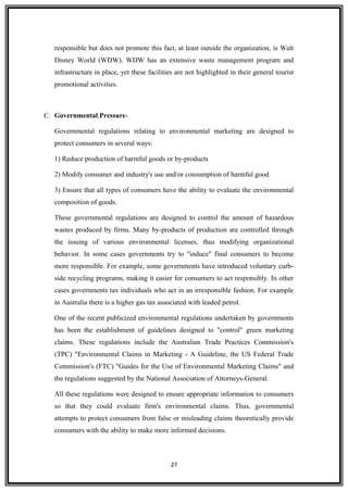 responsible but does not promote this fact, at least outside the organization, is Walt
Disney World (WDW). WDW has an extensive waste management program and
infrastructure in place, yet these facilities are not highlighted in their general tourist
promotional activities.
C. Governmental Pressure-
Governmental regulations relating to environmental marketing are designed to
protect consumers in several ways:
1) Reduce production of harmful goods or by-products
2) Modify consumer and industry's use and/or consumption of harmful good
3) Ensure that all types of consumers have the ability to evaluate the environmental
composition of goods.
These governmental regulations are designed to control the amount of hazardous
wastes produced by firms. Many by-products of production are controlled through
the issuing of various environmental licenses, thus modifying organizational
behavior. In some cases governments try to "induce" final consumers to become
more responsible. For example, some governments have introduced voluntary curb-
side recycling programs, making it easier for consumers to act responsibly. In other
cases governments tax individuals who act in an irresponsible fashion. For example
in Australia there is a higher gas tax associated with leaded petrol.
One of the recent publicized environmental regulations undertaken by governments
has been the establishment of guidelines designed to "control" green marketing
claims. These regulations include the Australian Trade Practices Commission's
(TPC) "Environmental Claims in Marketing - A Guideline, the US Federal Trade
Commission's (FTC) "Guides for the Use of Environmental Marketing Claims" and
the regulations suggested by the National Association of Attorneys-General.
All these regulations were designed to ensure appropriate information to consumers
so that they could evaluate firm's environmental claims. Thus, governmental
attempts to protect consumers from false or misleading claims theoretically provide
consumers with the ability to make more informed decisions.
27
 