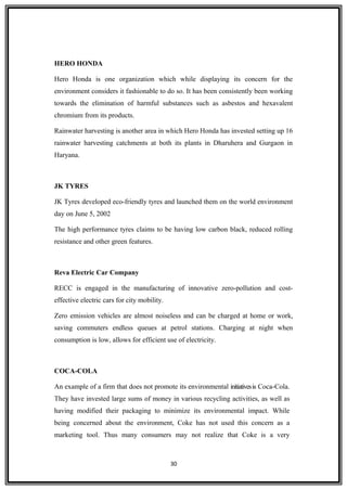 HERO HONDA
Hero Honda is one organization which while displaying its concern for the
environment considers it fashionable to do so. It has been consistently been working
towards the elimination of harmful substances such as asbestos and hexavalent
chromium from its products.
Rainwater harvesting is another area in which Hero Honda has invested setting up 16
rainwater harvesting catchments at both its plants in Dharuhera and Gurgaon in
Haryana.
JK TYRES
JK Tyres developed eco-friendly tyres and launched them on the world environment
day on June 5, 2002
The high performance tyres claims to be having low carbon black, reduced rolling
resistance and other green features.
Reva Electric Car Company
RECC is engaged in the manufacturing of innovative zero-pollution and cost-
effective electric cars for city mobility.
Zero emission vehicles are almost noiseless and can be charged at home or work,
saving commuters endless queues at petrol stations. Charging at night when
consumption is low, allows for efficient use of electricity.
COCA-COLA
An example of a firm that does not promote its environmental initiativesis Coca-Cola.
They have invested large sums of money in various recycling activities, as well as
having modified their packaging to minimize its environmental impact. While
being concerned about the environment, Coke has not used this concern as a
marketing tool. Thus many consumers may not realize that Coke is a very
30
 