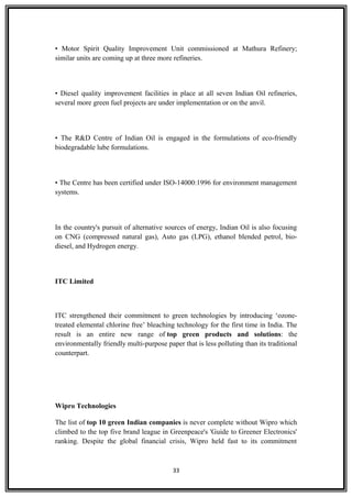 • Motor Spirit Quality Improvement Unit commissioned at Mathura Refinery;
similar units are coming up at three more refineries.
• Diesel quality improvement facilities in place at all seven Indian Oil refineries,
several more green fuel projects are under implementation or on the anvil.
• The R&D Centre of Indian Oil is engaged in the formulations of eco-friendly
biodegradable lube formulations.
• The Centre has been certified under ISO-14000:1996 for environment management
systems.
In the country's pursuit of alternative sources of energy, Indian Oil is also focusing
on CNG (compressed natural gas), Auto gas (LPG), ethanol blended petrol, bio-
diesel, and Hydrogen energy.
ITC Limited
ITC strengthened their commitment to green technologies by introducing ‘ozone-
treated elemental chlorine free’ bleaching technology for the first time in India. The
result is an entire new range of top green products and solutions: the
environmentally friendly multi-purpose paper that is less polluting than its traditional
counterpart.
Wipro Technologies
The list of top 10 green Indian companies is never complete without Wipro which
climbed to the top five brand league in Greenpeace's 'Guide to Greener Electronics'
ranking. Despite the global financial crisis, Wipro held fast to its commitment
33
 