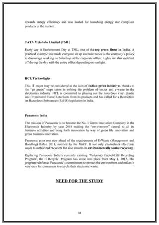 towards energy efficiency and was lauded for launching energy star compliant
products in the market.
TATA Metalinks Limited (TML)
Every day is Environment Day at TML, one of the top green firms in India. A
practical example that made everyone sit up and take notice is the company’s policy
to discourage working on Saturdays at the corporate office. Lights are also switched
off during the day with the entire office depending on sunlight.
HCL Technologies
This IT major may be considered as the icon of Indian green initiatives, thanks to
the “go green” steps taken in solving the problem of toxics and e-waste in the
electronics industry. HCL is committed to phasing out the hazardous vinyl plastic
and Brominated Flame Retardants from its products and has called for a Restriction
on Hazardous Substances (RoHS) legislation in India.
Panasonic India
The mission of Panasonic is to become the No. 1 Green Innovation Company in the
Electronics Industry by year 2018 making the “environment” central to all its
business activities and bring forth innovation by way of green life innovation and
green business innovation.
Panasonic goes one step ahead of the requirements of E-Waste (Management and
Handling) Rules, 2011, notified by the MoEF. It not only channelizes electronic
waste to authorized recyclers but also ensures its environmentally sound recycling.
Replacing Panasonic India’s currently existing ‘Voluntary End-of-Life Recycling
Program’, the ‘I Recycle’ Program has come into place from May 1, 2012. The
program reinforces Panasonic’s commitment to protect the environment and makes it
very easy for consumers to recycle their electronic waste.
NEED FOR THE STUDY
34
 