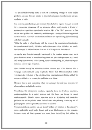 The environment friendly status is not yet a marketing strategy in India. Green
products, services, firms are a rarity in almost all categories of products and services
marketed in India.
Eco-tourism, green buildings, environment friendly hotels, organic food, etc account
for a minuscule percentage of our economy whose rapid growth is driven by
consumption expenditure, contributing to about 64% of the GDP. Marketers in fact
should have grabbed this opportunity and developed a strong differentiating ground
for their brands. However, unfortunately marketers are approaching green marketing
only half-heartedly.
While the media is often flooded with the news of the organizations highlighting
their environment friendly initiatives and achievements, these initiatives are hardly
ever leveraged to differentiate the firm and its offerings in the marketplace.
As can be seen from the examples mentioned in the previous section, many such
green initiatives relate to manufacturing plants and back-end operations, e.g. water
and energy conservation, social forestry, solid waste recycling, etc, and have largely
remained a socio-legal obligation.
If we consider the top 500 businesses in India, less than 40% of the websites have a
webpage on environment. Many people also believe that if the information on the
websites is the reflection of the priorities, these organizations are highly unlikely to
use green initiatives as a marketing tool in the near future.
However this is quite surprising, when one considers the universal concerns for
climate change and global warming.
Considering the international markets, especially those in developed countries,
environmentalism is a major concern and the firms are forced to adopt
environmentally friendly market practices such as developing and marketing
products that are recyclable, more fuel efficient, less polluting or making use of
packaging that is bio-degradable, recyclable or reusable.
Consumers in these countries are eco-friendly and do pay attention to the company’s
green credentials, eco-friendly brands and green labels/marks on the products.
Pressures from all these quarters have made firms intensifying their efforts in
35
 