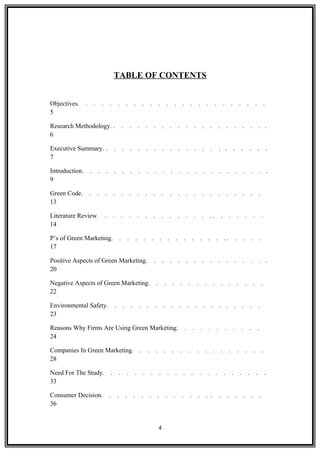 TABLE OF CONTENTS
Objectives. . . . . . . . . . . . . . . . . . . . . . . .
5
Research Methodology. . . . . . . . . . . . . . . . . . . . .
6
Executive Summary. . . . . . . . . . . . . . . . . . . . . .
7
Introduction. . . . . . . . . . . . . . . . . . . . . . . .
9
Green Code. . . . . . . . . . . . . . . . . . . . . . .
13
Literature Review. . . . . . . . . . . . . . . . . . . . . .
14
P’s of Green Marketing. . . . . . . . . . . . . . . . . . . .
17
Positive Aspects of Green Marketing. . . . . . . . . . . . . . . .
20
Negative Aspects of Green Marketing. . . . . . . . . . . . . . .
22
Environmental Safety. . . . . . . . . . . . . . . . . . . .
23
Reasons Why Firms Are Using Green Marketing. . . . . . . . . . .
24
Companies In Green Marketing. . . . . . . . . . . . . . . . .
28
Need For The Study. . . . . . . . . . . . . . . . . . . . .
33
Consumer Decision. . . . . . . . . . . . . . . . . . . . .
36
4
 