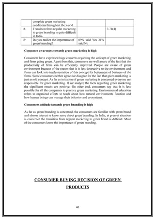 complete green marketing
conditions throughout the world
18 Transition from regular marketing
to green branding is quite difficult
in India
3.71(4)
19 Do you realize the importance of
green branding?
69% said Yes 31%
said No
Consumer awareness towards green marketing is high
Consumers have expressed huge concerns regarding the concept of green marketing
and firms going green. Apart from this, consumers are well aware of the fact that the
productivity of firms can be efficiently improved. People are aware of green
environment because of the reason that it is less destructive to the environment and
firms can look into implementation of this concept for betterment of business of the
firms. Some consumers neither agree nor disagree for the fact that green marketing is
just an old concept. As far as initiation of green marketing is concerned everyone are
responsible for green marketing. If we analyze the facts regarding green marketing
the significant results are positive. On other end, consumers say that it is less
possible for all the companies to practice green marketing. Environmental education
refers to organized efforts to teach about how natural environments function and
how human beings can manage their behavior and ecosystems.
Consumers attitude towards green branding is high
As far as green branding is concerned, the consumers are familiar with green brand
and shown interest to know more about green branding. In India, at present situation
is concerned the transition from regular marketing to green brand is difficult. Most
of the consumers know the importance of green branding.
CONSUMER BUYING DECISION OF GREEN
PRODUCTS
40
 