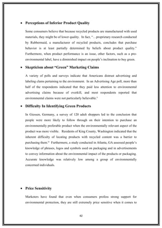 • Perceptions of Inferior Product Quality
Some consumers believe that because recycled products are manufactured with used
materials, they might be of lower quality. In fact, “…proprietary research conducted
by Rubbermaid, a manufacturer of recycled products, concludes that purchase
behavior is at least partially determined by beliefs about product quality.”
Furthermore, when product performance is an issue, other factors, such as a pro-
environmental label, have a diminished impact on people’s inclination to buy green.
• Skepticism about “Green” Marketing Claims
A variety of polls and surveys indicate that Americans distrust advertising and
labeling clams pertaining to the environment. In an Advertising Age poll, more than
half of the respondents indicated that they paid less attention to environmental
advertising claims because of overkill, and most respondents reported that
environmental claims were not particularly believable.ii
• Difficulty In Identifying Green Products
In Giessen, Germany, a survey of 120 adult shoppers led to the conclusion that
people were more likely to follow through on their intention to purchase an
environmentally preferable product when the environmentally relevant aspect of the
product was more visible. Residents of King County, Washington indicated that the
inherent difficulty of locating products with recycled content was a barrier to
purchasing them.iii
Furthermore, a study conducted in Atlanta, GA assessed people’s
knowledge of phrases, logos and symbols used on packaging and in advertisements
to convey information about the environmental impact of the products or packaging.
Accurate knowledge was relatively low among a group of environmentally
concerned individuals.
• Price Sensitivity
Marketers have found that even when consumers profess strong support for
environmental protection, they are still extremely price sensitive when it comes to
42
 