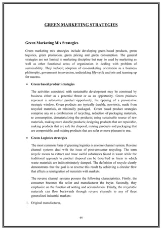 GREEN MARKETING STRATEGIES
Green Marketing Mix Strategies
Green marketing mix strategies include developing green-based products, green
logistics, green promotion, green pricing and green consumption. The general
strategies are not limited to marketing discipline but may be used by marketing as
well as other functional areas of organization in dealing with problem of
sustainability. They include; adoption of eco-marketing orientation as a business
philosophy, government intervention, undertaking life-cycle analysis and teaming up
for success.
• Green based product strategies
The activities associated with sustainable development may be construed by
business either as a potential threat or as an opportunity. Green products
represent a substantial product opportunity, the opening of a provocative
strategic window. Green products are typically durable, non-toxic, made from
recycled materials, or minimally packaged. Green based product strategies
comprise any or a combination of recycling, reduction of packaging materials,
re consumption, dematerializing the products; using sustainable source of raw
materials, making more durable products; designing products that are repairable,
making products that are safe for disposal, making products and packaging that
are compostable, and making products that are safer or more pleasant to use.
• Green Logistics strategies
The most common form of greening logistics is reverse channel system. Reverse
channel systems deal with the issue of post-consumer recycling. The term
recycle means to extract and reuse useful substances found in waste while the
traditional approach to product disposal can be described as linear in which
waste materials are indiscriminately dumped. The definition of recycle clearly
demonstrates that the goal is to reverse this result by achieving a circular flow
that effects a reintegration of materials with markets.
The reverse channel systems possess the following characteristics. Firstly, the
consumer becomes the seller and manufacturer the buyer. Secondly, they
emphasize on the function of sorting and accumulation. Thirdly, the recyclable
materials can flow backwards through reverse channels to any of three
generalized industrial markets:
1. Original manufacturer,
44
 