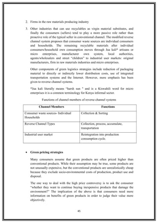 2. Firms in the raw materials producing industry
3. Other industries that can use recyclables as virgin material substitutes, and
finally the consumers (sellers) tend to play a more passive role rather than
proactive role of the typical seller in conventional channel. The modified reverse
channel system proposes that consumer waste sources are individual consumers
and households. The remaining recyclable materials after individual
consumers/household own consumption moves through Jua kali* artisans or
micro enterprises, manufacturer own system, local authorities,
agents/wholesalers and street “children” to industrial user markets: original
manufacturers, firm in raw materials industries and micro enterprises.
Other components of green logistics strategies include reduction of packaging
material to directly or indirectly lower distribution costs, use of integrated
transportation systems and the Internet. However, more emphasis has been
given to reverse channel systems.
*Jua kali literally means “harsh sun " and is a Kiswahili word for micro
enterprises it is a common terminology for Kenya informal sector.
Functions of channel members of reverse channel systems
Channel Members Functions
Consumer waste sources- Individual
Households
Collection & Sorting
Reverse Channel Types Collection, process, accumulate,
transportation
Industrial user market Reintegration into production
consumption cycle.
• Green pricing strategies
Many consumers assume that green products are often priced higher than
conventional products. While their assumption may be true, some products are
not unusually expensive, but the conventional products are unrealistically cheap
because they exclude socio-environmental costs of production, product use and
disposal.
The one way to deal with the high price controversy is to ask the consumer
“whether they want to continue buying inexpensive products that damage the
environment?” The implication of the above is that consumers need more
information on benefits of green products in order to judge their value more
objectively.
45
 