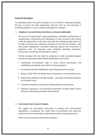 General Strategies
As mentioned earlier the general strategies are not limited to marketing discipline
but they cut across the entire organization. However, they are very necessary in
facilitating adoption or success of green marketing mix strategies.
• Adoption of eco-marketing orientation as a business philosophy
The success of organizations in green marketing or sustainable marketing lies on
reorganization, restructuring and redesigning of many processes and systems
within the organization. In fact those who think that marketing people alone will
be able to develop green marketing orientation for the firm are mistaken. Like
total quality management, sustainable marketing requires the involvement of
employees from all functional areas, including marketing, production,
procurement, accounting and information systems.
Various strategies that may help the companies to make reasonable progress
toward environmental oriented business philosophy may include:-
1. Undertaking environmental audit to assess current performance and
establishing a benchmark upon which to measure progress.
2. Government and other stakeholders expect being proactive by going.
3. Being a visible CEO who demonstrates commitment to environmental issues.
4. Empowering employees through thought – provoking educational programs
on ecological issues.
5. Constantly integrating, learning and refining products and processes.
6. Regularly reporting on environmental performance through annual reports
and special advertising and public relation efforts.
• Government Intervention Strategies
The support for government intervention in dealing with environmental
degradation is widespread. The visible hand of government must guide the
market toward environmentally sound production and consumption practices.
There are four government intervention strategies: -
47
 