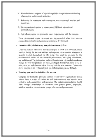 1. Formulation and adoption of regulation policies that promote the balancing
of ecological and economic activities.
2. Reforming the production and consumption practices through mandate and
incentives.
3. Government participation in procurement, R&D and international
cooperation; and
4. Actively promoting environmental issues by partnering with the industry.
These government related strategies are recommended when free markets
process does not sufficiently promote sustainable development.
• Undertake lifecycle inventory analysis/Assessment (LCA)
Lifecycle analysis, which was initially developed in 1970, is an approach, which
involves listing the various positive and negative environmental aspects of a
specific product throughout its life cycle. This analysis accounts for the
environmental impact of raw materials procurement, packaging, distribution,
use and disposal. The information gathered from the analysis can help marketers
change the way the products are made, packaged, transported, sold, used, re-
used, recycled and disposed of or develop entirely new products. Despite the
above benefits of life cycle analysis it can be both expensive and difficult.
• Teaming up with all stakeholders for success
Complex environmental problems cannot be solved by organizations alone;
instead there is a need of various societal stakeholders to pool together their
collective skills, capabilities and resources. The stakeholders/marketers should
form strategic partnerships or coalitions with general public, employees,
retailers, suppliers, environmental groups, educators and government.
48
 