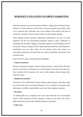 MCKINSEY’S FIVE STEPS TO GREEN MARKETING
McKinsey released a must read for green marketers. ‘Helping Green Products Grow’
outlines five steps businesses need to take to sell green products successfully. Most
of it is common sense. Still there were a few surprises, most notably in the area of
consumers’ awareness of most concrete actions to reduce global warming:
These findings present enormous educational opportunities, not just for green
marketers, but also for environmental educators, hoping to make a difference in
greenhouse gas emissions. Bloggers, journalists, teachers, environmentalists need to
turn up the volume on eating less beef, improving home insulation, and driving more
fuel-efficient car, less often. These are all concrete actions that citizens can
understand, and that also can help them save money, particularly during these hard
economic times.
Here are the five steps, with selected some highlights:
1. Educate consumers:
Because consumers are largely unaware of green products, a business that sells them
must see itself first as an educator, not a sales machine. Our study shows that more
than one-third of the consumers who want to help mitigate climate change don’t
really know how .
2. Build better products:
Consumers will not think better of green products until companies make them equal
to, or better than, their conventional alternatives. It’s no surprise: most people value
performance, reliability, and durability much more than ecological soundness.
3. Be honest:
To rebuild public trust, companies must come clean about the true environmental
impact of their products and their attempts to reduce it, and many will need to
address historical concerns about specific products or operations.
4. Offer more:
49
 