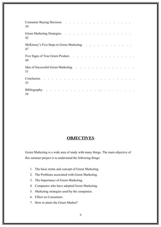 Consumer Buying Decision. . . . . . . . . . . . . . . . . .
39
Green Marketing Strategies. . . . . . . . . . . . . . . . . .
42
McKinsey’s Five Steps to Green Marketing. . . . . . . . . . . . .
47
Five Signs of True Green Product. . . . . . . . . . . . . . . . .
49
Idea of Successful Green Marketing. . . . . . . . . . . . . . . .
51
Conclusion. . . . . . . . . . . . . . . . . . . . . . . .
53
Bibliography. . . . . . . . . . . . . . . . . . . . . . . .
54
OBJECTIVES
Green Marketing is a wide area of study with many things. The main objective of
this summer project is to understand the following things:
1. The basic terms and concept of Green Marketing
2. The Problems associated with Green Marketing.
3. The Importance of Green Marketing.
4. Companies who have adopted Green Marketing.
5. Marketing strategies used by the companies.
6. Effect on Consumers.
7. How to attain the Green Market?
5
 
