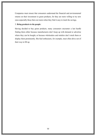 Companies must ensure that consumers understand the financial and environmental
returns on their investment in green products, for they are more willing to try new
ones-especially those that cost more-when they find it easy to track the savings.
5. Bring products to the people:
Having decided to buy green products, many consumers encounter a last hurdle
finding them either because manufacturers don’t keep up with demand or advertise
where they can be bought, or because wholesalers and retailers don’t stock them or
display them prominently. Bio-fuel enthusiasts, for example, must often drive out of
their way to fill up.
50
 