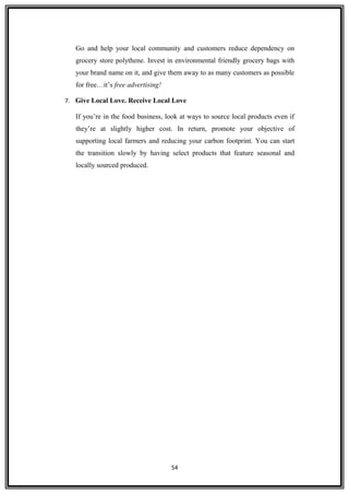 Go and help your local community and customers reduce dependency on
grocery store polythene. Invest in environmental friendly grocery bags with
your brand name on it, and give them away to as many customers as possible
for free…it’s free advertising!
7. Give Local Love. Receive Local Love
If you’re in the food business, look at ways to source local products even if
they’re at slightly higher cost. In return, promote your objective of
supporting local farmers and reducing your carbon footprint. You can start
the transition slowly by having select products that feature seasonal and
locally sourced produced.
54
 