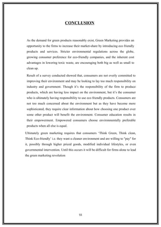 CONCLUSION
As the demand for green products reasonably exist, Green Marketing provides an
opportunity to the firms to increase their market-share by introducing eco friendly
products and services. Stricter environmental regulations across the globe,
growing consumer preference for eco-friendly companies, and the inherent cost
advantages in lowering toxic waste, are encouraging both big as well as small to
clean up.
Result of a survey conducted showed that, consumers are not overly committed to
improving their environment and may be looking to lay too much responsibility on
industry and government. Though it’s the responsibility of the firm to produce
products, which are having less impact on the environment, but it’s the consumer
who is ultimately having responsibility to use eco friendly products. Consumers are
not too much concerned about the environment but as they have become more
sophisticated, they require clear information about how choosing one product over
some other product will benefit the environment. Consumer education results in
their empowerment. Empowered consumers choose environmentally preferable
products when all else is equal.
Ultimately green marketing requires that consumers ‘Think Green, Think clean,
Think Eco-friendly’ i.e. they want a cleaner environment and are willing to "pay" for
it, possibly through higher priced goods, modified individual lifestyles, or even
governmental intervention. Until this occurs it will be difficult for firms alone to lead
the green marketing revolution
55
 