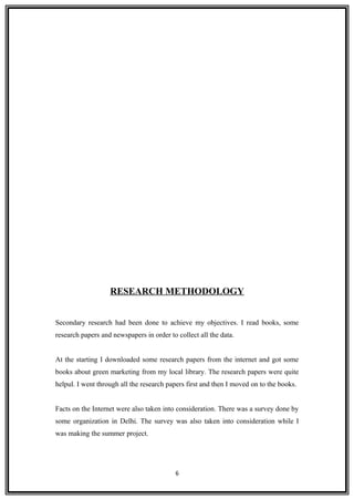 RESEARCH METHODOLOGY
Secondary research had been done to achieve my objectives. I read books, some
research papers and newspapers in order to collect all the data.
At the starting I downloaded some research papers from the internet and got some
books about green marketing from my local library. The research papers were quite
helpul. I went through all the research papers first and then I moved on to the books.
Facts on the Internet were also taken into consideration. There was a survey done by
some organization in Delhi. The survey was also taken into consideration while I
was making the summer project.
6
 