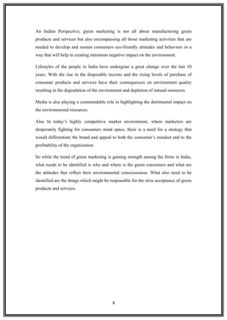 An Indian Perspective, green marketing is not all about manufacturing green
products and services but also encompassing all those marketing activities that are
needed to develop and sustain consumers eco-friendly attitudes and behaviors in a
way that will help in creating minimum negative impact on the environment.
Lifestyles of the people in India have undergone a great change over the last 10
years. With the rise in the disposable income and the rising levels of purchase of
consumer products and services have their consequences on environment quality
resulting in the degradation of the environment and depletion of natural resources.
Media is also playing a commendable role in highlighting the detrimental impact on
the environmental resources.
Also In today’s highly competitive market environment, where marketers are
desperately fighting for consumers mind space, there is a need for a strategy that
would differentiate the brand and appeal to both the consumer’s mindset and to the
profitability of the organization.
So while the trend of green marketing is gaining strength among the firms in India,
what needs to be identified is who and where is the green consumers and what are
the attitudes that reflect their environmental consciousness. What also need to be
identified are the things which might be responsible for the slow acceptance of green
products and services.
8
 
