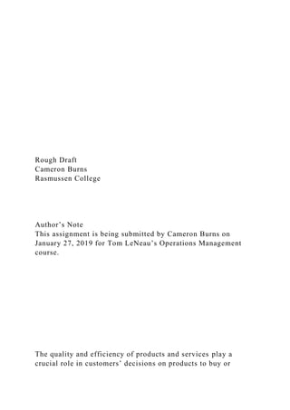 Rough Draft
Cameron Burns
Rasmussen College
Author’s Note
This assignment is being submitted by Cameron Burns on
January 27, 2019 for Tom LeNeau’s Operations Management
course.
The quality and efficiency of products and services play a
crucial role in customers’ decisions on products to buy or
 
