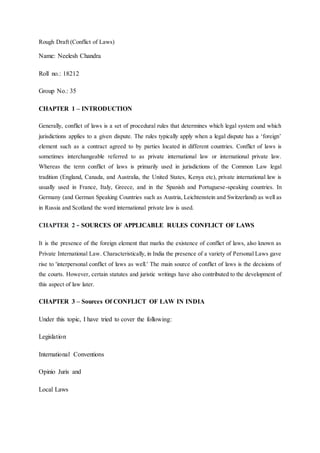 Rough Draft (Conflict of Laws)
Name: Neelesh Chandra
Roll no.: 18212
Group No.: 35
CHAPTER 1 – INTRODUCTION
Generally, conflict of laws is a set of procedural rules that determines which legal system and which
jurisdictions applies to a given dispute. The rules typically apply when a legal dispute has a ‘foreign’
element such as a contract agreed to by parties located in different countries. Conflict of laws is
sometimes interchangeable referred to as private international law or international private law.
Whereas the term conflict of laws is primarily used in jurisdictions of the Common Law legal
tradition (England, Canada, and Australia, the United States, Kenya etc), private international law is
usually used in France, Italy, Greece, and in the Spanish and Portuguese-speaking countries. In
Germany (and German Speaking Countries such as Austria, Leichtenstein and Switzerland) as well as
in Russia and Scotland the word international private law is used.
CHAPTER 2 - SOURCES OF APPLICABLE RULES CONFLICT OF LAWS
It is the presence of the foreign element that marks the existence of conflict of laws, also known as
Private International Law. Characteristically, in India the presence of a variety of Personal Laws gave
rise to 'interpersonal conflict of laws as well.' The main source of conflict of laws is the decisions of
the courts. However, certain statutes and juristic writings have also contributed to the development of
this aspect of law later.
CHAPTER 3 – Sources Of CONFLICT OF LAW IN INDIA
Under this topic, I have tried to cover the following:
Legislation
International Conventions
Opinio Juris and
Local Laws
 