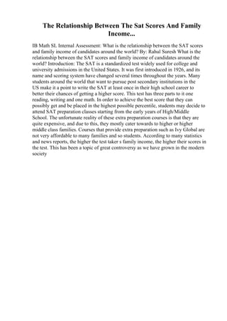 The Relationship Between The Sat Scores And Family
Income...
IB Math SL Internal Assessment: What is the relationship between the SAT scores
and family income of candidates around the world? By: Rahul Suresh What is the
relationship between the SAT scores and family income of candidates around the
world? Introduction: The SAT is a standardized test widely used for college and
university admissions in the United States. It was first introduced in 1926, and its
name and scoring system have changed several times throughout the years. Many
students around the world that want to pursue post secondary institutions in the
US make it a point to write the SAT at least once in their high school career to
better their chances of getting a higher score. This test has three parts to it one
reading, writing and one math. In order to achieve the best score that they can
possibly get and be placed in the highest possible percentile, students may decide to
attend SAT preparation classes starting from the early years of High/Middle
School. The unfortunate reality of these extra preparation courses is that they are
quite expensive, and due to this, they mostly cater towards to higher or higher
middle class families. Courses that provide extra preparation such as Ivy Global are
not very affordable to many families and so students. According to many statistics
and news reports, the higher the test taker s family income, the higher their scores in
the test. This has been a topic of great controversy as we have grown in the modern
society
 