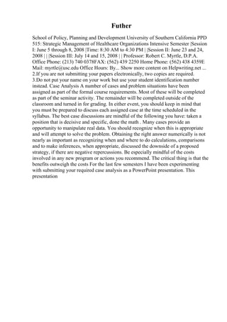 Futher
School of Policy, Planning and Development University of Southern California PPD
515: Strategic Management of Healthcare Organizations Intensive Semester |Session
I: June 5 through 8, 2008 |Time: 8:30 AM to 4:30 PM | |Session II: June 23 and 24,
2008 | | |Session III: July 14 and 15, 2008 | | Professor: Robert C. Myrtle, D.P.A.
Office Phone: (213) 740 0378FAX: (562) 439 2250 Home Phone: (562) 438 4359E
Mail: myrtle@usc.edu Office Hours: By... Show more content on Helpwriting.net ...
2.If you are not submitting your papers electronically, two copies are required.
3.Do not put your name on your work but use your student identification number
instead. Case Analysis A number of cases and problem situations have been
assigned as part of the formal course requirements. Most of these will be completed
as part of the seminar activity. The remainder will be completed outside of the
classroom and turned in for grading. In either event, you should keep in mind that
you must be prepared to discuss each assigned case at the time scheduled in the
syllabus. The best case discussions are mindful of the following you have: taken a
position that is decisive and specific, done the math . Many cases provide an
opportunity to manipulate real data. You should recognize when this is appropriate
and will attempt to solve the problem. Obtaining the right answer numerically is not
nearly as important as recognizing when and where to do calculations, comparisons
and to make inferences, when appropriate, discussed the downside of a proposed
strategy, if there are negative repercussions. Be especially mindful of the costs
involved in any new program or actions you recommend. The critical thing is that the
benefits outweigh the costs For the last few semesters I have been experimenting
with submitting your required case analysis as a PowerPoint presentation. This
presentation
 