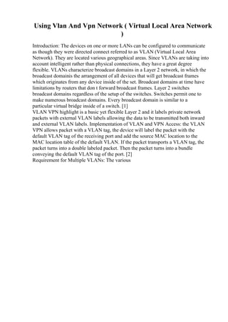 Using Vlan And Vpn Network ( Virtual Local Area Network
)
Introduction: The devices on one or more LANs can be configured to communicate
as though they were directed connect referred to as VLAN (Virtual Local Area
Network). They are located various geographical areas. Since VLANs are taking into
account intelligent rather than physical connections, they have a great degree
flexible. VLANs characterize broadcast domains in a Layer 2 network, in which the
broadcast domainis the arrangement of all devices that will get broadcast frames
which originates from any device inside of the set. Broadcast domains at time have
limitations by routers that don t forward broadcast frames. Layer 2 switches
broadcast domains regardless of the setup of the switches. Switches permit one to
make numerous broadcast domains. Every broadcast domain is similar to a
particular virtual bridge inside of a switch. [1]
VLAN VPN highlight is a basic yet flexible Layer 2 and it labels private network
packets with external VLAN labels allowing the data to be transmitted both inward
and external VLAN labels. Implementation of VLAN and VPN Access: the VLAN
VPN allows packet with a VLAN tag, the device will label the packet with the
default VLAN tag of the receiving port and add the source MAC location to the
MAC location table of the default VLAN. If the packet transports a VLAN tag, the
packet turns into a double labeled packet. Then the packet turns into a bundle
conveying the default VLAN tag of the port. [2]
Requirement for Multiple VLANs: The various
 