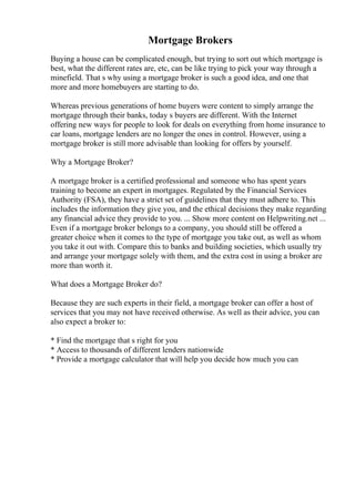 Mortgage Brokers
Buying a house can be complicated enough, but trying to sort out which mortgage is
best, what the different rates are, etc, can be like trying to pick your way through a
minefield. That s why using a mortgage broker is such a good idea, and one that
more and more homebuyers are starting to do.
Whereas previous generations of home buyers were content to simply arrange the
mortgage through their banks, today s buyers are different. With the Internet
offering new ways for people to look for deals on everything from home insurance to
car loans, mortgage lenders are no longer the ones in control. However, using a
mortgage broker is still more advisable than looking for offers by yourself.
Why a Mortgage Broker?
A mortgage broker is a certified professional and someone who has spent years
training to become an expert in mortgages. Regulated by the Financial Services
Authority (FSA), they have a strict set of guidelines that they must adhere to. This
includes the information they give you, and the ethical decisions they make regarding
any financial advice they provide to you. ... Show more content on Helpwriting.net ...
Even if a mortgage broker belongs to a company, you should still be offered a
greater choice when it comes to the type of mortgage you take out, as well as whom
you take it out with. Compare this to banks and building societies, which usually try
and arrange your mortgage solely with them, and the extra cost in using a broker are
more than worth it.
What does a Mortgage Broker do?
Because they are such experts in their field, a mortgage broker can offer a host of
services that you may not have received otherwise. As well as their advice, you can
also expect a broker to:
* Find the mortgage that s right for you
* Access to thousands of different lenders nationwide
* Provide a mortgage calculator that will help you decide how much you can
 