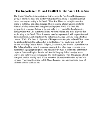The Importance Of Land Conflict In The South China Sea
The South China Sea is the main time link between the Pacific and Indian oceans,
giving it enormous trade and military value (Rappler). There is a current conflict
over a territory occurring in the South China Sea. There are multiple countries
trying to militarize and attain the area. This is causing a lot of tension similar to
Alsace Lorraine and the Balkan region leading up to World War One. The
geographical resources that are in the sea make it very desirable. Land disputes
during World War One in the Balkans
and Alsace Lorraine, and those disputes that
are forming in the South China Sea could have been prevented with negotiation and
de militarization. Land disputes in the Balkans and Alsace Lorraine were a leading
cause to World War One. A big cause of European tension prior to World War 1 was
the continued instability and conflict in the Balkans. This land was a cluster of
nations including Greece, Serbia, Bulgaria, Macedonia, and Bosnia (Alpha History).
The Balkans had few natural resources, making it less of an large economic prize
but more of a geographical prize. The Balkans were right in the middle of three key
empires: Ottoman Empire, Russia, and Austria Hungary. It had multiple water
sources and water ways which caused it to be strategically vital. This caused a lot of
European tension leading up to World War One. More tension caused by land was
between France and Germany called Alsace Lorraine, was a monumental piece of
land that created conflicts and
 