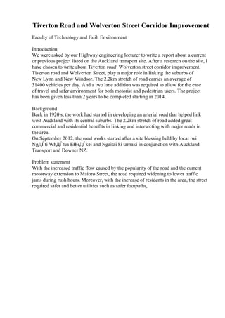 Tiverton Road and Wolverton Street Corridor Improvement
Faculty of Technology and Built Environment
Introduction
We were asked by our Highway engineering lecturer to write a report about a current
or previous project listed on the Auckland transport site. After a research on the site, I
have chosen to write about Tiverton road Wolverton street corridor improvement.
Tiverton road and Wolverton Street, play a major role in linking the suburbs of
New Lynn and New Windsor. The 2.2km stretch of road carries an average of
31400 vehicles per day. And a two lane addition was required to allow for the ease
of travel and safer environment for both motorist and pedestrian users. The project
has been given less than 2 years to be completed starting in 2014.
Background
Back in 1920 s, the work had started in developing an arterial road that helped link
west Auckland with its central suburbs. The 2.2km stretch of road added great
commercial and residential benefits in linking and intersecting with major roads in
the area.
On September 2012, the road works started after a site blessing held by local iwi
NgДЃti WhДЃtua ЕЊrДЃkei and Ngaitai ki tamaki in conjunction with Auckland
Transport and Downer NZ.
Problem statement
With the increased traffic flow caused by the popularity of the road and the current
motorway extension to Maioro Street, the road required widening to lower traffic
jams during rush hours. Moreover, with the increase of residents in the area, the street
required safer and better utilities such as safer footpaths,
 
