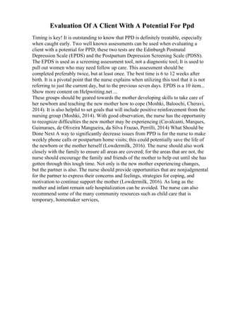 Evaluation Of A Client With A Potential For Ppd
Timing is key! It is outstanding to know that PPD is definitely treatable, especially
when caught early. Two well known assessments can be used when evaluating a
client with a potential for PPD; these two tests are the Edinburgh Postnatal
Depression Scale (EPDS) and the Postpartum Depression Screening Scale (PDSS).
The EPDS is used as a screening assessment tool, not a diagnostic tool; It is used to
pull out women who may need follow up care. This assessment should be
completed preferably twice, but at least once. The best time is 6 to 12 weeks after
birth. It is a pivotal point that the nurse explains when utilizing this tool that it is not
referring to just the current day, but to the previous seven days. EPDS is a 10 item...
Show more content on Helpwriting.net ...
These groups should be geared towards the mother developing skills to take care of
her newborn and teaching the new mother how to cope (Moshki, Baloochi, Cheravi,
2014). It is also helpful to set goals that will include positive reinforcement from the
nursing group (Moshki, 2014). With good observation, the nurse has the opportunity
to recognize difficulties the new mother may be experiencing (Cavalcanti, Marques,
Guimaraes, de Oliveira Mangueira, da Silva Frazao, Perrilli, 2014) What Should be
Done Next A way to significantly decrease issues from PPD is for the nurse to make
weekly phone calls or postpartum home visits; this could potentially save the life of
the newborn or the mother herself (Lowdermilk, 2016). The nurse should also work
closely with the family to ensure all areas are covered; for the areas that are not, the
nurse should encourage the family and friends of the mother to help out until she has
gotten through this tough time. Not only is the new mother experiencing changes,
but the partner is also. The nurse should provide opportunities that are nonjudgmental
for the partner to express their concerns and feelings, strategies for coping, and
motivation to continue support the mother (Lowdermilk, 2016). As long as the
mother and infant remain safe hospitalization can be avoided. The nurse can also
recommend some of the many community resources such as child care that is
temporary, homemaker services,
 