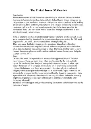 The Ethical Issues Of Abortion
Introduction
There are numerous ethical issues that can develop in labor and delivery whether
this issue influences the mother, baby, or both. In healthcare, it is an obligation for
the provider to give ideal care, treatment, and prevent harm to patients while making
ethical choices. Here and there, these choices aren t highly contrasting and providers
must outweigh benefits versus harm in order to give the best care possible for
mother and baby. One case of an ethical issues that emerges in obstetrics is late
abortion in raped victim women.
What is late term abortion related to raped victims? late term abortion which is also
known as post viability abortion is the termination of pregnancy after the 20th week
of gestation. Late term ... Show more content on Helpwriting.net ...
They also argue that before twenty weeks gestations fetus observed to show
hormonal stress responses to painful stimuli and these responses were diminished
when pain medication was administered to fetus. Therefore, pro life wants to save
lives of fetus at the phase at which medical evidence shows that they can feel pain
(Cohen Sayeed, 2011).
Cons
On the other hand, the against life or pro abortion support abortion of fetus for
many reasons. There are many times when abortion may be the best and only
option for continuing live. One and most painful reason to mother is when rape
occur. Rape is an act of violence, not a natural act of intercourse and intimate
relationship between two. Rape wounds respect, freedom, physical and moral
integrity which every person has the right to. In other words, raped victim did not
choose to be pregnant for this reason she should not be forced to carry rapist s baby
against her will. Also some of the rape victims may be minors and not be mentally
or physically prepared to take care of themselves and the newborn baby after
delivering. (Ladock)
There is a need of support and good counseling for mothers and children who are the
outcome of a rape
 