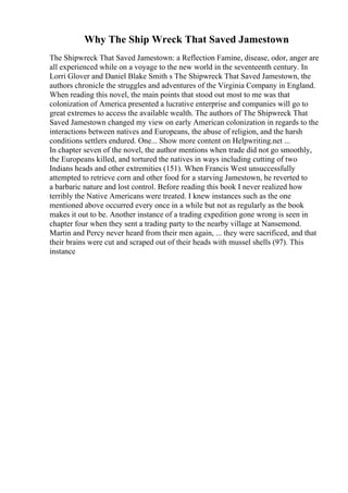 Why The Ship Wreck That Saved Jamestown
The Shipwreck That Saved Jamestown: a Reflection Famine, disease, odor, anger are
all experienced while on a voyage to the new world in the seventeenth century. In
Lorri Glover and Daniel Blake Smith s The Shipwreck That Saved Jamestown, the
authors chronicle the struggles and adventures of the Virginia Company in England.
When reading this novel, the main points that stood out most to me was that
colonization of America presented a lucrative enterprise and companies will go to
great extremes to access the available wealth. The authors of The Shipwreck That
Saved Jamestown changed my view on early American colonization in regards to the
interactions between natives and Europeans, the abuse of religion, and the harsh
conditions settlers endured. One... Show more content on Helpwriting.net ...
In chapter seven of the novel, the author mentions when trade did not go smoothly,
the Europeans killed, and tortured the natives in ways including cutting of two
Indians heads and other extremities (151). When Francis West unsuccessfully
attempted to retrieve corn and other food for a starving Jamestown, he reverted to
a barbaric nature and lost control. Before reading this book I never realized how
terribly the Native Americans were treated. I knew instances such as the one
mentioned above occurred every once in a while but not as regularly as the book
makes it out to be. Another instance of a trading expedition gone wrong is seen in
chapter four when they sent a trading party to the nearby village at Nansemond.
Martin and Percy never heard from their men again, ... they were sacrificed, and that
their brains were cut and scraped out of their heads with mussel shells (97). This
instance
 