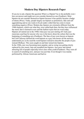 Modern Day Hipsters Research Paper
If you try to ask a hipster this question What is a Hipster? he or she probably won t
have an answer and might not even consider themselves one (Faulkner). Most
hipsters do not consider themselves hipster because it has quickly became a badge
of shams (Wise). Today, people largely see hipsters as pretentious, fake and self
aggrandizing and no one wants to be pit under a label that has come to mean
something negative (Wise). Modern day hipsters are extremely different from the
1940s hepsters, which was what they were called back then, but they have influenced
the music that is listened to now and the fashion styles that are worn today.
Hipsters all started out in the 1940s when jazz was just starting off. Early jazz
musicians used hep for anyone who was in the know about the culture that was the
beginning of something new (Faulkner). The fans of jazz were known as hepcats
but Cab Calloway defined the word hepcats as a guy who knows all the answers,
understands jive so he used the word hepsters instead to describe the people of jazz
instead (McKay). This soon caught on and later turned into hipsters.
In the 1940s, jazz was becoming more popular, and as swing was getting slowly
replaced by jazz music, hep cats morphed into hipsters. Jazz grew and started
attracting lots of people especially lower class white youth (Faulkner). They were all
in search of something new, and jazz was just that. Even though it was mainly
performed by African Americans and had no
 
