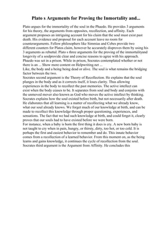 Plato s Arguments for Proving the Inmortality and...
Plato argues for the immortality of the soul in the Phaedo. He provides 3 arguments
for his theory, the arguments from opposites, recollection, and affinity. Each
argument proposes an intriguing account for his claim that the soul must exist past
death. His evidence and proposal for each account leave no room for
counterarguments. Fellow philosophers like Simmias and Cebes provide two
different counters for Platos claim, however he accurately disproves them by using his
3 arguments as rebuttal. Plato s three arguments for the proving of the immortalityand
longevity of a soulprovide clear and concise reasons to agree with his approach.
Phaedo was set in a prison. While in prison, Socrates contemplated whether or not
there is an ... Show more content on Helpwriting.net ...
Like, the body and a being being dead or alive. The soul is what remains the bridging
factor between the two.
Socrates second argument is the Theory of Recollection. He explains that the soul
plunges in the body and as it corrects itself, it loses clarity. Thus allowing
experiences in the body to recollect the past memories. The active intellect can
exist when the body ceases to be. It separates from soul and body and conjoins with
the unmoved mover also known as God who moves the active intellect by thinking.
Socrates explains how the soul existed before birth, but not necessarily after death.
He elaborates that all learning is a matter of recollecting what we already know,
what our soul already knows. We forget much of our knowledge at birth, and can be
made to recollect this knowledge through proper questioning, experiences, and
sensations. The fact that we had such knowledge at birth, and could forget it, clearly
proves that our souls had to have existed before we were born.
For instance, when a baby is born the first thing it does is cry. A new born baby is
not taught to cry when in pain, hungry, or thirsty, dirty, too hot, or too cold. It is
perhaps the first and easiest behavior to remember and do. This innate behavior
comes from a recollection of a learned behavior. From this moment on, as the being
learns and gains knowledge, it continues the cycle of recollection from the soul.
Socrates third argument is the Argument from Affinity. He concludes this
 