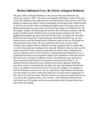 Diction InRichard Cory, By Edwin Arlington Robinson
The poet, Edwin Arlington Robinson is the owner of the poem RIchard Cory
which was written in 1897. The poem was originally published as a part of the poet
s book The children of the night and also won three Pulitzer Prizes for his work. Poet
Robinson impacts the reader s mainly emotionally but also physically. Robinson does
us the favor to remind us that everything that happens does not always come out as
planned and things may seem some way but end up coming out a different way. He
thoroughly explains what the people do and how their self esteem connects with the
people and their actions. Robinson tries to get the people confused with what is
happening throughout the poem and what he talks about. To begin with, the author
Robinson writes the poem to make the people understand Richard Cory, he uses
literary devices such like formal diction. Robinson states in line two We people on
the pavement looked at him: He was a gentleman from sole to crown which
contains more complex diction. Robinson uses the word pavement to explain that
it is where the people are standing in the sidewalk. Robinson wants to make sure the
readers can picture what is going on and makes his diction fancy. Robinson also
uses the statement sole to crown which he is talking about how Richard Cory is a
gentleman from head to toes instead he utilizes more unfamiliar words like sole for
feet and crown as in head. In addition, in line 5 poet Robinson says And he was
always quietly arrayed and uses the uncommon word arrayed. In line 8 ...he
glittered when he walked also uses a formal word which is glittered. Robinson
uses those words to sound formally and depict the type of gentleman that Richard
Cory is. In addition to the literary devices, he also uses imagery. For example, in
line 9 he Robinson states he was rich yes, richer than a king I believe that the poet
uses this imagery in order to make the readers have an idea in their imagination of
how rich Cory could have been. Robinson wants to convince the readers that he was
very rich as they read those lines. Also, in lines 1 and 2 Whenever Richard Cory
went down town, We people on the pavement looked at him: the poet states those
lines which are original
 