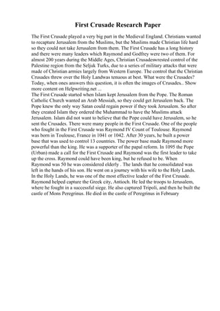 First Crusade Research Paper
The First Crusade played a very big part in the Medieval England. Christians wanted
to recapture Jerusalem from the Muslims, but the Muslims made Christian life hard
so they could not take Jerusalem from them. The First Crusade has a long history
and there were many leaders which Raymond and Godfrey were two of them. For
almost 200 years during the Middle Ages, Christian Crusadeswrested control of the
Palestine region from the Seljuk Turks, due to a series of military attacks that were
made of Christian armies largely from Western Europe. The control that the Christian
Crusades threw over the Holy Landwas tenuous at best. What were the Crusades?
Today, when ones answers this question, it is often the images of Crusades... Show
more content on Helpwriting.net ...
The First Crusade started when Islam kept Jerusalem from the Pope. The Roman
Catholic Church wanted an Arab Messiah, so they could get Jerusalem back. The
Pope knew the only way Satan could regain power if they took Jerusalem. So after
they created Islam they ordered the Muhammad to have the Muslims attack
Jerusalem. Islam did not want to believe that the Pope could have Jerusalem, so he
sent the Crusades. There were many people in the First Crusade. One of the people
who fought in the First Crusade was Raymond IV Count of Toulouse. Raymond
was born in Toulouse, France in 1041 or 1042. After 30 years, he built a power
base that was used to control 13 countries. The power base made Raymond more
powerful than the king. He was a supporter of the papal reform. In 1095 the Pope
(Urban) made a call for the First Crusade and Raymond was the first leader to take
up the cross. Raymond could have been king, but he refused to be. When
Raymond was 50 he was considered elderly . The lands that he consolidated was
left in the hands of his son. He went on a journey with his wife to the Holy Lands.
In the Holy Lands, he was one of the most effective leader of the First Crusade.
Raymond helped capture the Greek city, Antioch. He led the troops to Jerusalem,
where he fought in a successful siege. He also captured Tripoli, and then he built the
castle of Mons Peregrinus. He died in the castle of Peregrinus in February
 