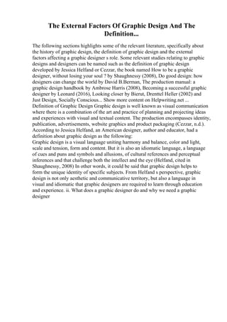 The External Factors Of Graphic Design And The
Definition...
The following sections highlights some of the relevant literature, specifically about
the history of graphic design, the definition of graphic design and the external
factors affecting a graphic designer s role. Some relevant studies relating to graphic
designs and designers can be named such as the definition of graphic design
developed by Jessica Helfand or Cezzar, the book named How to be a graphic
designer, without losing your soul ? by Shaughnessy (2008), Do good design: how
designers can change the world by David B.Berman, The production manual: a
graphic design handbook by Ambrose Harris (2008), Becoming a successful graphic
designer by Leonard (2016), Looking closer by Bierut, Drenttel Heller (2002) and
Just Design, Socially Conscious... Show more content on Helpwriting.net ...
Definition of Graphic Design Graphic design is well known as visual communication
where there is a combination of the art and practice of planning and projecting ideas
and experiences with visual and textual content. The production encompasses identity,
publication, advertisements, website graphics and product packaging (Cezzar, n.d.).
According to Jessica Helfand, an American designer, author and educator, had a
definition about graphic design as the following:
Graphic design is a visual language uniting harmony and balance, color and light,
scale and tension, form and content. But it is also an idiomatic language, a language
of cues and puns and symbols and allusions, of cultural references and perceptual
inferences and that challenge both the intellect and the eye (Helfand, cited in
Shaughnessy, 2008) In other words, it could be said that graphic design helps to
form the unique identity of specific subjects. From Helfand s perspective, graphic
design is not only aesthetic and communicative territory, but also a language in
visual and idiomatic that graphic designers are required to learn through education
and experience. ii. What does a graphic designer do and why we need a graphic
designer
 
